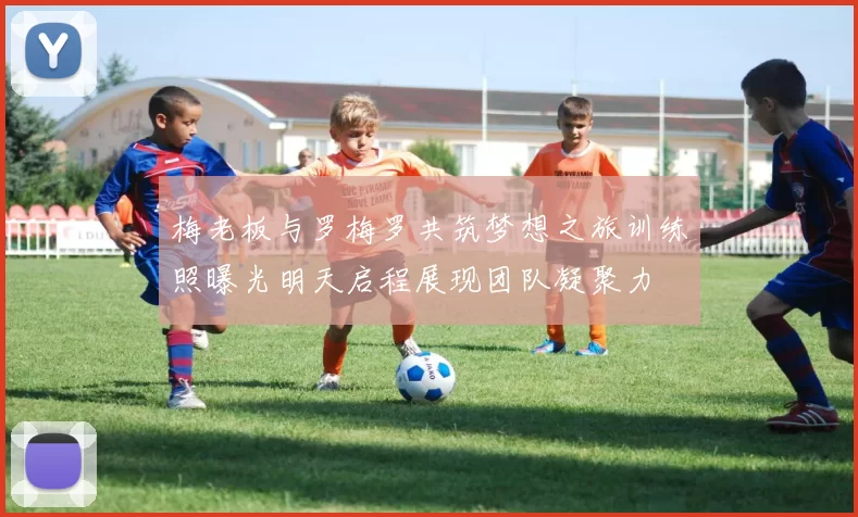 梅老板与罗梅罗共筑梦想之旅训练照曝光明天启程展现团队凝聚力