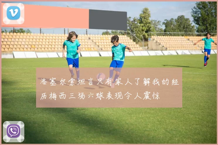 洛塞尔索坦言只有家人了解我的经历梅西三场六球表现令人震惊